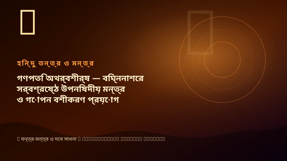 গণপতি অথর্বশীর্ষ — বিঘ্ননাশের সর্বশ্রেষ্ঠ উপনিষদীয় মন্ত্র ও গোপন বশীকরণ প্রয়োগ